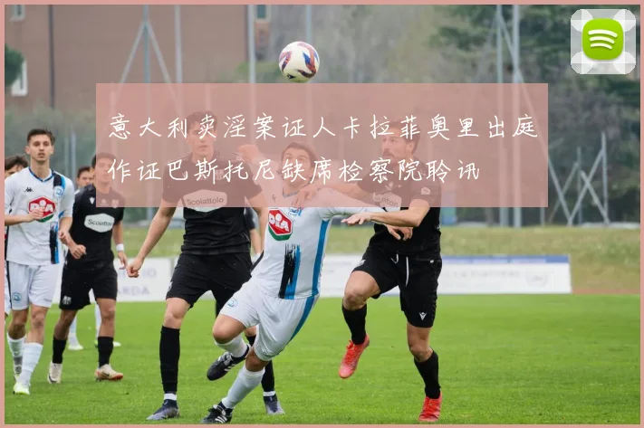 意大利卖淫案证人卡拉菲奥里出庭作证巴斯托尼缺席检察院聆讯