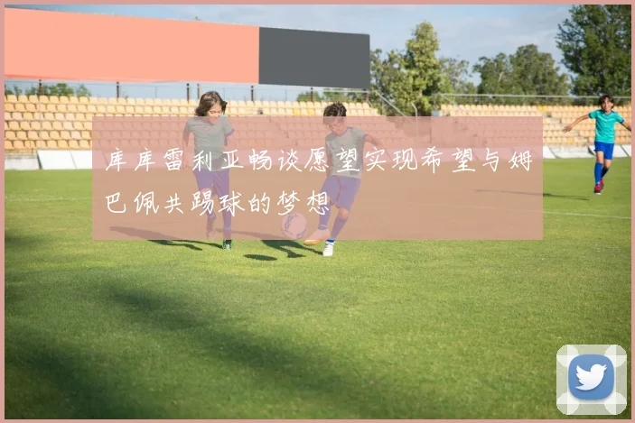 库库雷利亚畅谈愿望实现希望与姆巴佩共踢球的梦想