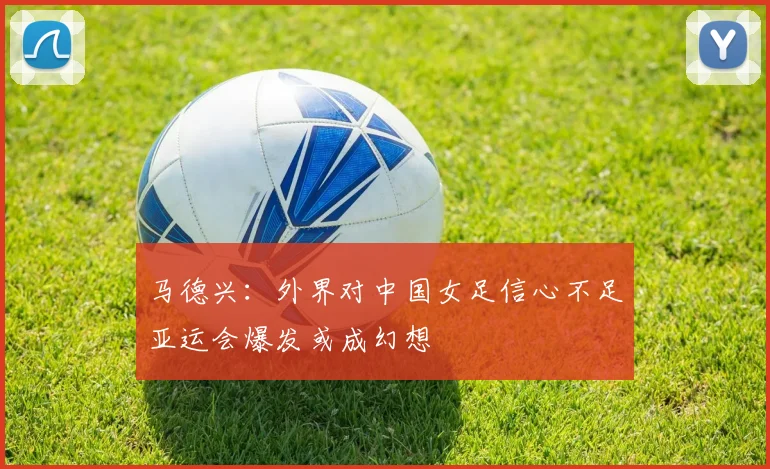 马德兴：外界对中国女足信心不足亚运会爆发或成幻想