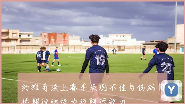 约维奇谈上赛季表现不佳与伤病困扰期待继续为迈阿密效力