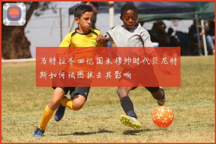 马特拉齐回忆国米穆帅时代贝尼特斯如何试图抹去其影响