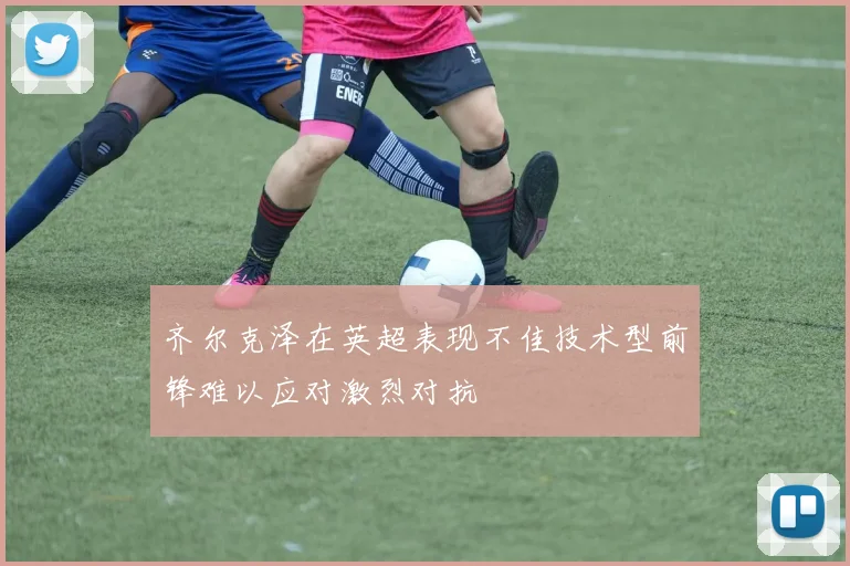 齐尔克泽在英超表现不佳技术型前锋难以应对激烈对抗