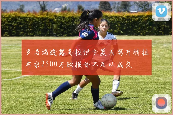 罗马诺透露乌拉伊今夏或离开特拉布宗2500万欧报价不足以成交