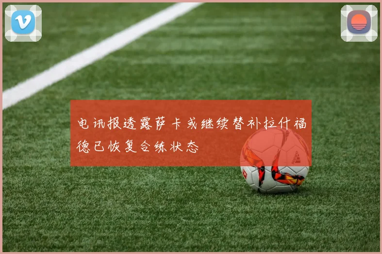 电讯报透露萨卡或继续替补拉什福德已恢复合练状态