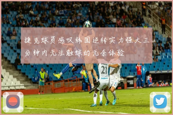 捷克球员感叹韩国逆转实力强大三分钟内无法触球的无奈体验