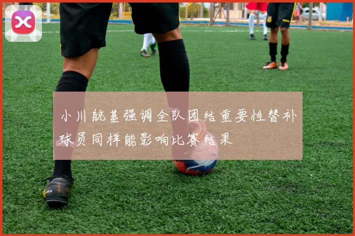 小川航基强调全队团结重要性替补球员同样能影响比赛结果