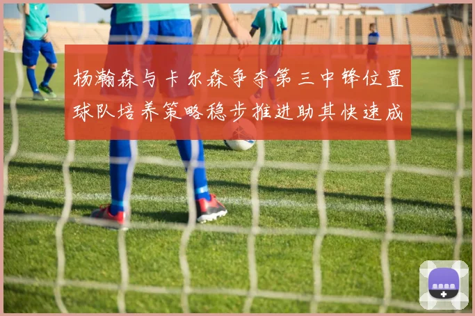 杨瀚森与卡尔森争夺第三中锋位置球队培养策略稳步推进助其快速成长
