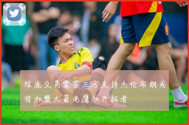 绿鹿交易需第三方支持杰伦布朗或将加盟火箭老鹰和开拓者
