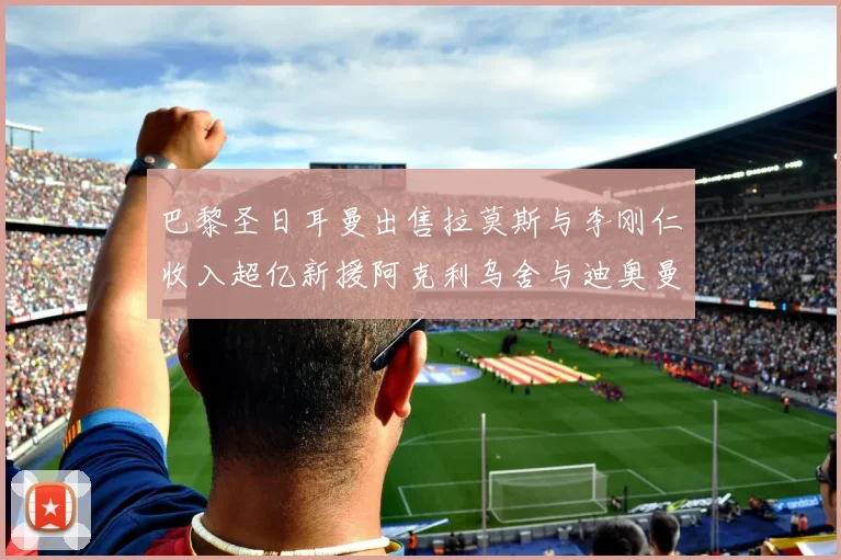 巴黎圣日耳曼出售拉莫斯与李刚仁收入超亿新援阿克利乌舍与迪奥曼德即将加盟