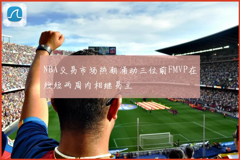 NBA交易市场热潮涌动三位前FMVP在短短两周内相继易主