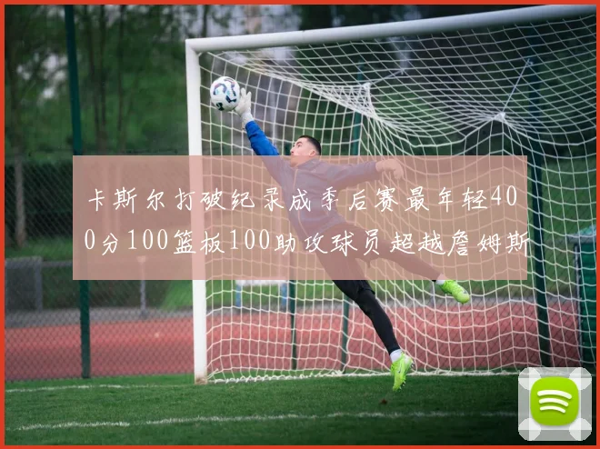 卡斯尔打破纪录成季后赛最年轻400分100篮板100助攻球员超越詹姆斯荣耀时刻