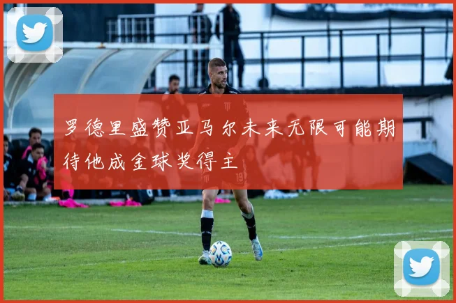 罗德里盛赞亚马尔未来无限可能期待他成金球奖得主