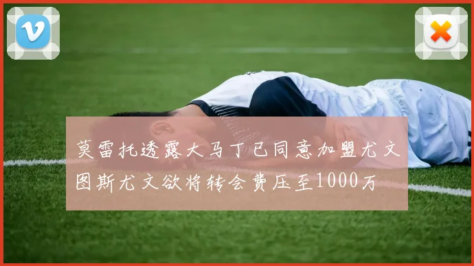 莫雷托透露大马丁已同意加盟尤文图斯尤文欲将转会费压至1000万